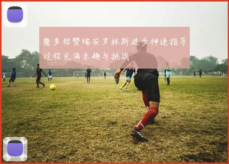 隆多称赞瑞安罗林斯进步神速指导过程充满乐趣与挑战