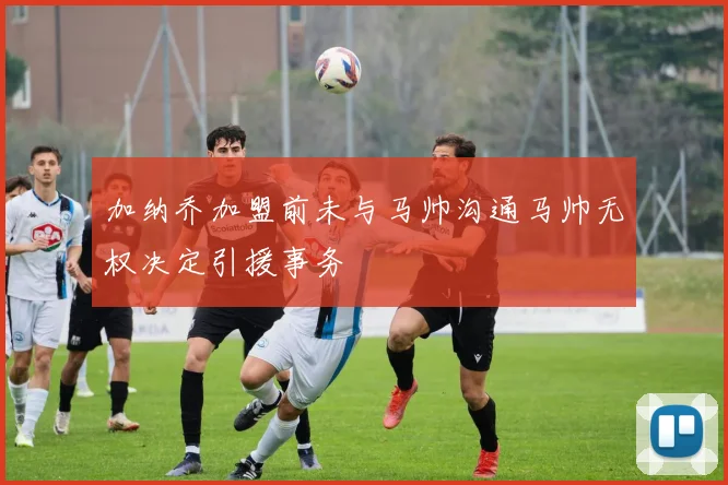 加纳乔加盟前未与马帅沟通马帅无权决定引援事务