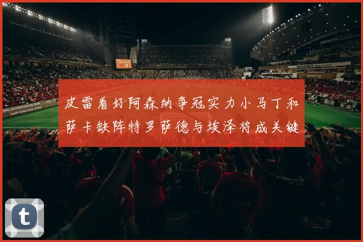 皮雷看好阿森纳争冠实力小马丁和萨卡缺阵特罗萨德与埃泽将成关键