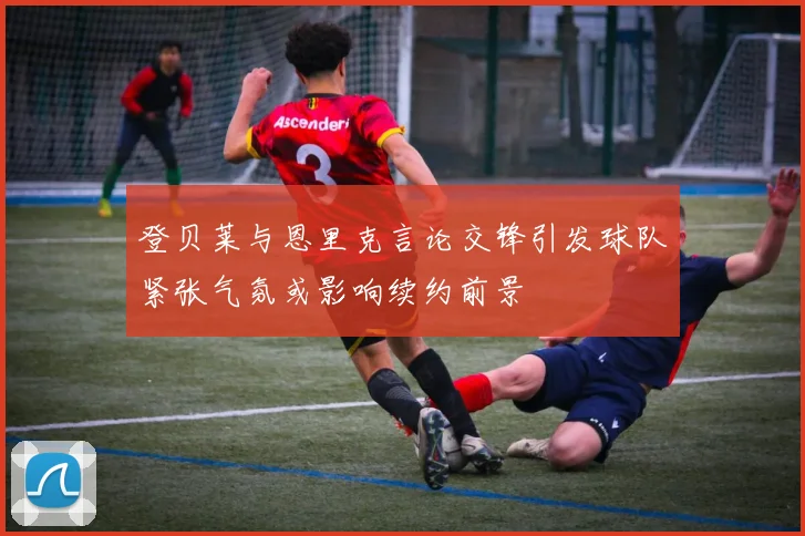 登贝莱与恩里克言论交锋引发球队紧张气氛或影响续约前景