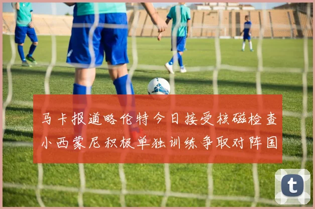 马卡报道略伦特今日接受核磁检查小西蒙尼积极单独训练争取对阵国米出场