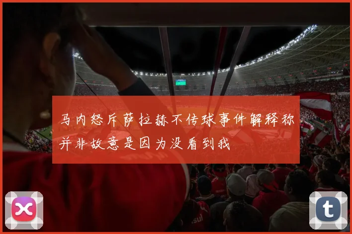 马内怒斥萨拉赫不传球事件解释称并非故意是因为没看到我