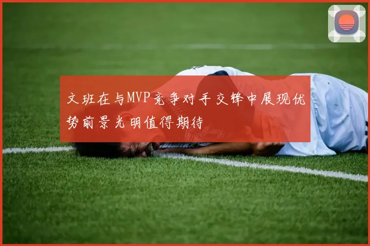 文班在与MVP竞争对手交锋中展现优势前景光明值得期待