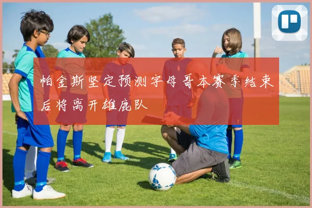 帕金斯坚定预测字母哥本赛季结束后将离开雄鹿队