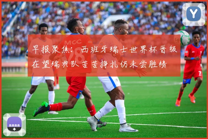 早报聚焦：西班牙瑞士世界杯晋级在望瑞典队苦苦挣扎仍未尝胜绩