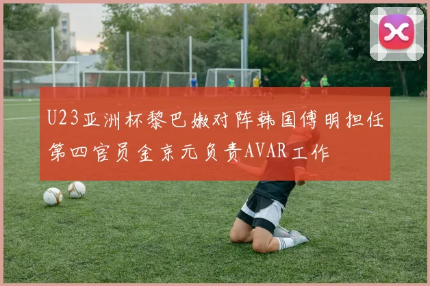 U23亚洲杯黎巴嫩对阵韩国傅明担任第四官员金京元负责AVAR工作